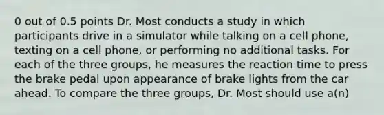 0 out of 0.5 points Dr. Most conducts a study in which participants drive in a simulator while talking on a cell phone, texting on a cell phone, or performing no additional tasks. For each of the three groups, he measures the reaction time to press the brake pedal upon appearance of brake lights from the car ahead. To compare the three groups, Dr. Most should use a(n)