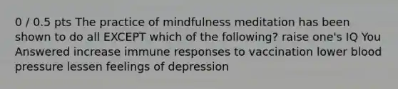 0 / 0.5 pts The practice of mindfulness meditation has been shown to do all EXCEPT which of the following? raise one's IQ You Answered increase immune responses to vaccination lower blood pressure lessen feelings of depression