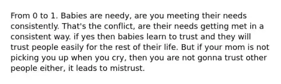 From 0 to 1. Babies are needy, are you meeting their needs consistently. That's the conflict, are their needs getting met in a consistent way. if yes then babies learn to trust and they will trust people easily for the rest of their life. But if your mom is not picking you up when you cry, then you are not gonna trust other people either, it leads to mistrust.