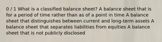 0 / 1 What is a classified balance sheet? A balance sheet that is for a period of time rather than as of a point in time A balance sheet that distinguishes between current and long-term assets A balance sheet that separates liabilities from equities A balance sheet that is not publicly disclosed