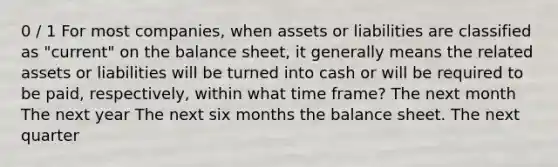 0 / 1 For most companies, when assets or liabilities are classified as "current" on the balance sheet, it generally means the related assets or liabilities will be turned into cash or will be required to be paid, respectively, within what time frame? The next month The next year The next six months the balance sheet. The next quarter