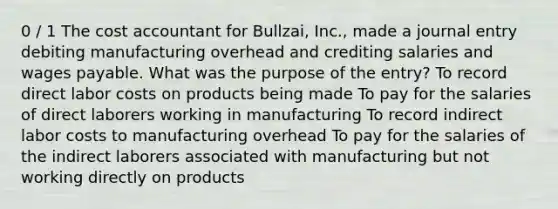 0 / 1 The cost accountant for Bullzai, Inc., made a journal entry debiting manufacturing overhead and crediting salaries and wages payable. What was the purpose of the entry? To record direct labor costs on products being made To pay for the salaries of direct laborers working in manufacturing To record indirect labor costs to manufacturing overhead To pay for the salaries of the indirect laborers associated with manufacturing but not working directly on products