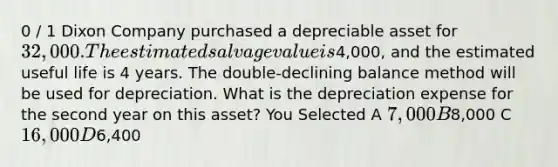 0 / 1 Dixon Company purchased a depreciable asset for 32,000. The estimated salvage value is4,000, and the estimated useful life is 4 years. The double-declining balance method will be used for depreciation. What is the depreciation expense for the second year on this asset? You Selected A 7,000 B8,000 C 16,000 D6,400