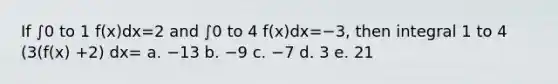 If ∫0 to 1 f(x)dx=2 and ∫0 to 4 f(x)dx=−3, then integral 1 to 4 (3(f(x) +2) dx= a. −13 b. −9 c. −7 d. 3 e. 21