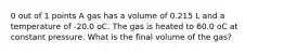 0 out of 1 points A gas has a volume of 0.215 L and a temperature of -20.0 oC. The gas is heated to 60.0 oC at constant pressure. What is the final volume of the gas?