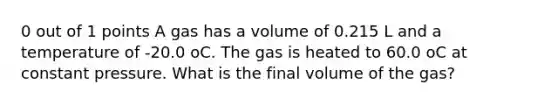 0 out of 1 points A gas has a volume of 0.215 L and a temperature of -20.0 oC. The gas is heated to 60.0 oC at constant pressure. What is the final volume of the gas?