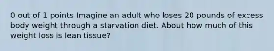 0 out of 1 points Imagine an adult who loses 20 pounds of excess body weight through a starvation diet. About how much of this weight loss is lean tissue?