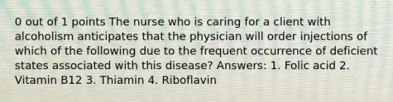 0 out of 1 points The nurse who is caring for a client with alcoholism anticipates that the physician will order injections of which of the following due to the frequent occurrence of deficient states associated with this disease? Answers: 1. Folic acid 2. Vitamin B12 3. Thiamin 4. Riboflavin