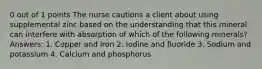 0 out of 1 points The nurse cautions a client about using supplemental zinc based on the understanding that this mineral can interfere with absorption of which of the following minerals? Answers: 1. Copper and iron 2. Iodine and fluoride 3. Sodium and potassium 4. Calcium and phosphorus