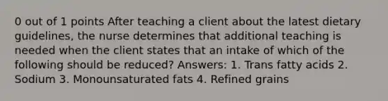 0 out of 1 points After teaching a client about the latest dietary guidelines, the nurse determines that additional teaching is needed when the client states that an intake of which of the following should be reduced? Answers: 1. Trans fatty acids 2. Sodium 3. Monounsaturated fats 4. Refined grains