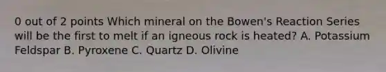 0 out of 2 points Which mineral on the Bowen's Reaction Series will be the first to melt if an igneous rock is heated? A. Potassium Feldspar B. Pyroxene C. Quartz D. Olivine