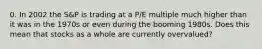 0. In 2002 the S&P is trading at a P/E multiple much higher than it was in the 1970s or even during the booming 1980s. Does this mean that stocks as a whole are currently overvalued?