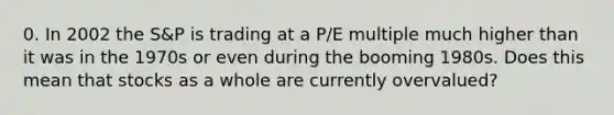 0. In 2002 the S&P is trading at a P/E multiple much higher than it was in the 1970s or even during the booming 1980s. Does this mean that stocks as a whole are currently overvalued?