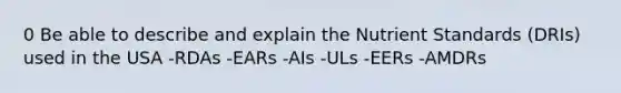 0 Be able to describe and explain the Nutrient Standards (DRIs) used in the USA -RDAs -EARs -AIs -ULs -EERs -AMDRs