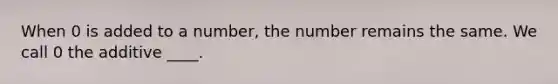 When 0 is added to a number, the number remains the same. We call 0 the additive ____.