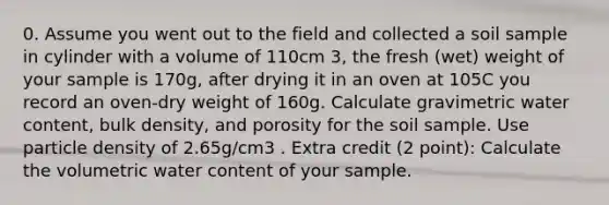 0. Assume you went out to the field and collected a soil sample in cylinder with a volume of 110cm 3, the fresh (wet) weight of your sample is 170g, after drying it in an oven at 105C you record an oven-dry weight of 160g. Calculate gravimetric water content, bulk density, and porosity for the soil sample. Use particle density of 2.65g/cm3 . Extra credit (2 point): Calculate the volumetric water content of your sample.