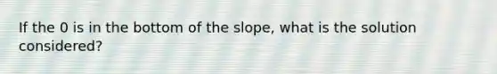 If the 0 is in the bottom of the slope, what is the solution considered?