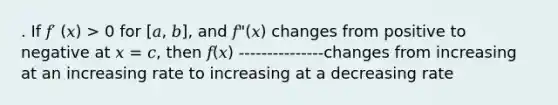 . If 𝑓′ (𝑥) > 0 for [𝑎, 𝑏], and 𝑓"(𝑥) changes from positive to negative at 𝑥 = 𝑐, then 𝑓(𝑥) ---------------changes from increasing at an increasing rate to increasing at a decreasing rate