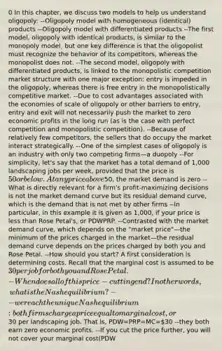 0 In this chapter, we discuss two models to help us understand oligopoly: --Oligopoly model with homogeneous (identical) products --Oligopoly model with differentiated products --The first model, oligopoly with identical products, is similar to the monopoly model, but one key difference is that the oligopolist must recognize the behavior of its competitors, whereas the monopolist does not. --The second model, oligopoly with differentiated products, is linked to the monopolistic competition market structure with one major exception: entry is impeded in the oligopoly, whereas there is free entry in the monopolistically competitive market. --Due to cost advantages associated with the economies of scale of oligopoly or other barriers to entry, entry and exit will not necessarily push the market to zero economic profits in the long run (as is the case with perfect competition and monopolistic competition). --Because of relatively few competitors, the sellers that do occupy the market interact strategically. --One of the simplest cases of oligopoly is an industry with only two competing firms—a duopoly --For simplicity, let's say that the market has a total demand of 1,000 landscaping jobs per week, provided that the price is 50 or below. At any price above50, the market demand is zero --What is directly relevant for a firm's profit-maximizing decisions is not the market demand curve but its residual demand curve, which is the demand that is not met by other firms --In particular, in this example it is given as 1,000, if your price is less than Rose Petal's, or PDW PRP. --Contrasted with the market demand curve, which depends on the "market price"—the minimum of the prices charged in the market—the residual demand curve depends on the prices charged by both you and Rose Petal. --How should you start? A first consideration is determining costs. Recall that the marginal cost is assumed to be 30 per job for both you and Rose Petal. -When does all of this price-cutting end? In other words, what is the Nash equilibrium? --we reach the unique Nash equilibrium: both firms charge a price equal to marginal cost, or30 per landscaping job. That is, PDW=PRP=MC=30 --they both earn zero economic profits. --If you cut the price further, you will not cover your marginal cost(PDW<MC=30), so this is not a good strategy either --Economists refer to a market in which multiple varieties of a common product type are available as a differentiated product market. --When there are a few firms selling products that aren't identical, the key is to explicitly account for consumers' willingness to substitute among the products. --Therefore, this is not the "all-or-nothing" demand a firm faces with different prices for homogeneous products. --this argument shows that in an oligopoly with differentiated products, the equilibrium cannot have price equal to marginal cost and zero profits. --The less substitutable the two products are—meaning that there are more diehard consumers committed to each product—the further away we will be from the situation with homogeneous products, and the higher the prices will be. --In summary, we have seen that with homogeneous products, two firms competing head-to-head are sufficient to bring the price down to marginal cost. This is no longer true with differentiated products. --In oligopoly with differentiated products, price will typically be lower with three firms competing compared to two firms competing --As the number of firms in an oligopolistic market increases further, prices tend to decline toward marginal cost. --It's not in the interest of one company to collude if the other is colluding. --Collusion occurs when rival firms conspire among themselves to set prices or to control production quantities rather than let the free market determine them --How should you set prices jointly? One model of how an oligopoly might behave is for all the firms to coordinate and collectively act as a monopolist and then split the monopoly profits among themselves --Accordingly, collusion is much more profitable than competition for both of you. (50 dollars for 1000 jobs landscapping than competeing and going to 30 dollars per job) --Is it possible to sustain collusion if firms recognize that they will be playing this game over and over rather than just once? The answer is yes. There are two important considerations that determine how successful a collusive arrangement is: Detection and punishment of cheaters The long-term value of the market --f another player can cheat without being detected—such as giving customers a secret price discount—then it is difficult to maintain collusive agreements on keeping prices high --ut should Rose Petal cut its price, as soon as you find out about it, you price at marginal cost, or 30 per job forever, thus denying Rose Petal the high profits that it would have enjoyed with the collusive agreement. This type of punishment strategy is called a grim strategy. --A colluder who values future monopoly profits more than current cheating profits will abide by the collusive agreement. In this view, impatient firms, for example those in danger of bankruptcy and therefore in desperate need of profits today, are more likely to cheat on the collusive agreement. In addition, if the government bans a product, then firms selling that product will know that on the last day of legal sales, no individual firm has an incentive to continue playing a cooperative strategy, so all firms cut prices on the last day.