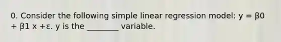 0. Consider the following simple linear regression model: y = β0 + β1 x +ε. y is the ________ variable.