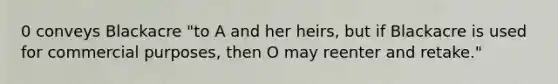 0 conveys Blackacre "to A and her heirs, but if Blackacre is used for commercial purposes, then O may reenter and retake."