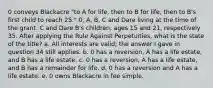 0 conveys Blackacre "to A for life, then to B for life, then to B's first child to reach 25." 0, A, B, C and Dare living at the time of the grant. C and Dare B's children, ages 15 and 21, respectively 35. After applying the Rule Against Perpetuities, what is the state of the title? a. All interests are valid; the answer I gave in question 34 still applies. b. 0 has a reversion, A has a life estate, and B has a life estate. c. 0 has a reversion, A has a life estate, and B has a remainder for life. d. 0 has a reversion and A has a life estate. e. 0 owns Blackacre in fee simple.