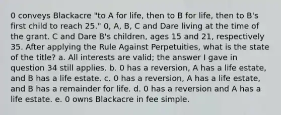 0 conveys Blackacre "to A for life, then to B for life, then to B's first child to reach 25." 0, A, B, C and Dare living at the time of the grant. C and Dare B's children, ages 15 and 21, respectively 35. After applying the Rule Against Perpetuities, what is the state of the title? a. All interests are valid; the answer I gave in question 34 still applies. b. 0 has a reversion, A has a life estate, and B has a life estate. c. 0 has a reversion, A has a life estate, and B has a remainder for life. d. 0 has a reversion and A has a life estate. e. 0 owns Blackacre in fee simple.