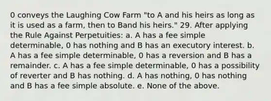 0 conveys the Laughing Cow Farm "to A and his heirs as long as it is used as a farm, then to Band his heirs." 29. After applying the Rule Against Perpetuities: a. A has a fee simple determinable, 0 has nothing and B has an executory interest. b. A has a fee simple determinable, 0 has a reversion and B has a remainder. c. A has a fee simple determinable, 0 has a possibility of reverter and B has nothing. d. A has nothing, 0 has nothing and B has a fee simple absolute. e. None of the above.