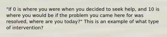 "If 0 is where you were when you decided to seek help, and 10 is where you would be if the problem you came here for was resolved, where are you today?" This is an example of what type of intervention?