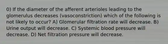 0) If the diameter of the afferent arterioles leading to the glomerulus decreases (vasoconstriction) which of the following is not likely to occur? A) Glomerular filtration rate will decrease. B) Urine output will decrease. C) Systemic blood pressure will decrease. D) Net filtration pressure will decrease.