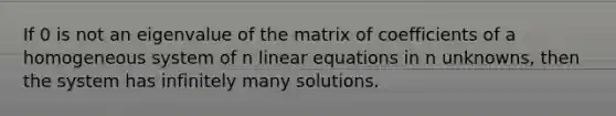 If 0 is not an eigenvalue of the matrix of coefficients of a homogeneous system of n linear equations in n unknowns, then the system has infinitely many solutions.