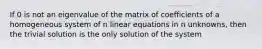 If 0 is not an eigenvalue of the matrix of coefficients of a homogeneous system of n linear equations in n unknowns, then the trivial solution is the only solution of the system