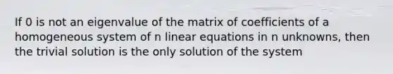 If 0 is not an eigenvalue of the matrix of coefficients of a homogeneous system of n linear equations in n unknowns, then the trivial solution is the only solution of the system