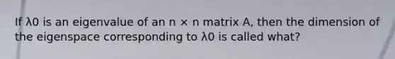 If λ0 is an eigenvalue of an n × n matrix A, then the dimension of the eigenspace corresponding to λ0 is called what?