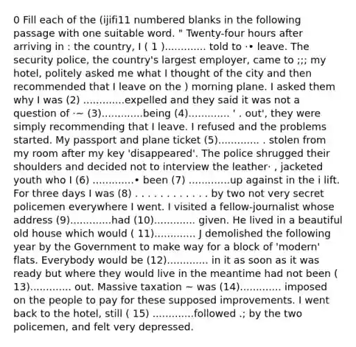 0 Fill each of the (ijifi11 numbered blanks in the following passage with one suitable word. " Twenty-four hours after arriving in : the country, I ( 1 )............. told to ·• leave. The security police, the country's largest employer, came to ;;; my hotel, politely asked me what I thought of the city and then recommended that I leave on the ) morning plane. I asked them why I was (2) .............expelled and they said it was not a question of ·~ (3).............being (4)............. ' . out', they were simply recommending that I leave. I refused and the problems started. My passport and plane ticket (5)............. . stolen from my room after my key 'disappeared'. The police shrugged their shoulders and decided not to interview the leather· , jacketed youth who I (6) .............• been (7) .............up against in the i lift. For three days I was (8) . . . . . . . . . . . . by two not very secret policemen everywhere I went. I visited a fellow-journalist whose address (9).............had (10)............. given. He lived in a beautiful old house which would ( 11)............. J demolished the following year by the Government to make way for a block of 'modern' flats. Everybody would be (12)............. in it as soon as it was ready but where they would live in the meantime had not been ( 13)............. out. Massive taxation ~ was (14)............. imposed on the people to pay for these supposed improvements. I went back to the hotel, still ( 15) .............followed .; by the two policemen, and felt very depressed.