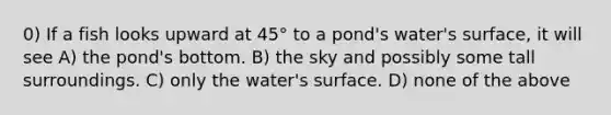 0) If a fish looks upward at 45° to a pond's water's surface, it will see A) the pond's bottom. B) the sky and possibly some tall surroundings. C) only the water's surface. D) none of the above