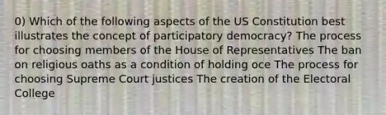 0) Which of the following aspects of the US Constitution best illustrates the concept of participatory democracy? The process for choosing members of the House of Representatives The ban on religious oaths as a condition of holding oce The process for choosing Supreme Court justices The creation of the Electoral College