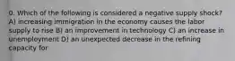 0. Which of the following is considered a negative supply shock?A) increasing immigration in the economy causes the labor supply to rise B) an improvement in technology C) an increase in unemployment D) an unexpected decrease in the refining capacity for