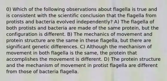 0) Which of the following observations about flagella is true and is consistent with the scientific conclusion that the flagella from protists and bacteria evolved independently? A) The flagella of both protists and bacteria are made of the same protein, but the configuration is different. B) The mechanics of movement and protein structure are the same in these flagella, but there are significant genetic differences. C) Although the mechanism of movement in both flagella is the same, the protein that accomplishes the movement is different. D) The protein structure and the mechanism of movement in protist flagella are different from those of bacteria flagella.