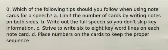 0. Which of the following tips should you follow when using note cards for a speech? a. Limit the number of cards by writing notes on both sides. b. Write out the full speech so you don't skip key information. c. Strive to write six to eight key word lines on each note card. d. Place numbers on the cards to keep the proper sequence.