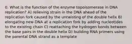 0. What is the function of the enzyme topoisomerase in DNA replication? A) relieving strain in the DNA ahead of the replication fork caused by the untwisting of the double helix B) elongating new DNA at a replication fork by adding nucleotides to the existing chain C) reattaching the hydrogen bonds between the base pairs in the double helix D) building RNA primers using the parental DNA strand as a template