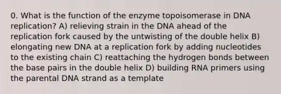 0. What is the function of the enzyme topoisomerase in DNA replication? A) relieving strain in the DNA ahead of the replication fork caused by the untwisting of the double helix B) elongating new DNA at a replication fork by adding nucleotides to the existing chain C) reattaching the hydrogen bonds between the base pairs in the double helix D) building RNA primers using the parental DNA strand as a template