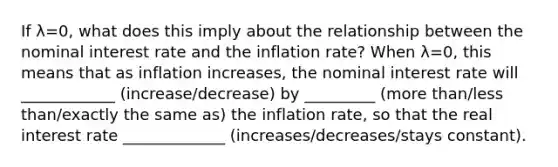 If λ=​0, what does this imply about the relationship between the nominal interest rate and the inflation​ rate? When λ=​0, this means that as inflation​ increases, the nominal interest rate will ____________ (increase/decrease) by _________ (more than/less than/exactly the same as) the inflation​ rate, so that the real interest rate _____________ (increases/decreases/stays constant).