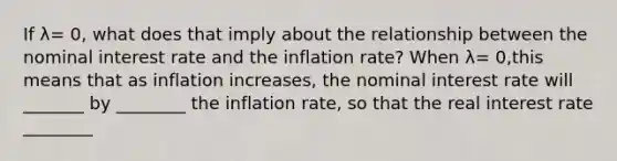 If λ= 0, what does that imply about the relationship between the nominal interest rate and the inflation​ rate? When λ= 0,​this means that as inflation​ increases, the nominal interest rate will _______ by ________ the inflation​ rate, so that the real interest rate ________