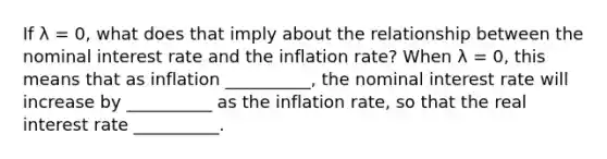 If λ ​= 0, what does that imply about the relationship between the nominal interest rate and the inflation​ rate? When λ ​= 0, this means that as inflation​ __________, the nominal interest rate will increase by __________ as the inflation​ rate, so that the real interest rate __________.