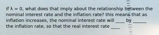 if λ ​= 0, what does that imply about the relationship between the nominal interest rate and the inflation​ rate? this means that as inflation​ increases, the nominal interest rate will ____ by ______ the inflation rate, so that the real interest rate ____