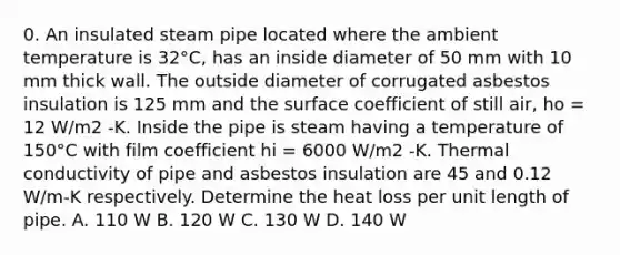 0. An insulated steam pipe located where the ambient temperature is 32°C, has an inside diameter of 50 mm with 10 mm thick wall. The outside diameter of corrugated asbestos insulation is 125 mm and the surface coefficient of still air, ho = 12 W/m2 -K. Inside the pipe is steam having a temperature of 150°C with film coefficient hi = 6000 W/m2 -K. Thermal conductivity of pipe and asbestos insulation are 45 and 0.12 W/m-K respectively. Determine the heat loss per unit length of pipe. A. 110 W B. 120 W C. 130 W D. 140 W