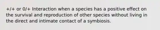 +/+ or 0/+ Interaction when a species has a positive effect on the survival and reproduction of other species without living in the direct and intimate contact of a symbiosis.