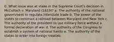 0. What issue was at stake in the Supreme Court's decision in McCulloch v. Maryland (1819)? a. The authority of the national government to regulate interstate trade b. The power of the states to construct a railroad between Maryland and New York c. The authority of the president to use military force without a formal declaration of war d. The authority of the Congress to establish a system of national banks e. The authority of the states to enter into foreign treaties