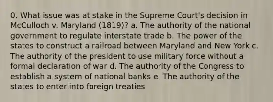 0. What issue was at stake in the Supreme Court's decision in McCulloch v. Maryland (1819)? a. The authority of the national government to regulate interstate trade b. The power of the states to construct a railroad between Maryland and New York c. The authority of the president to use military force without a formal declaration of war d. The authority of the Congress to establish a system of national banks e. The authority of the states to enter into foreign treaties